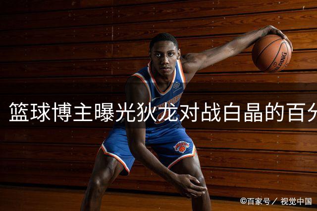 篮球博主曝光狄龙对战白晶的百分大战精彩画面